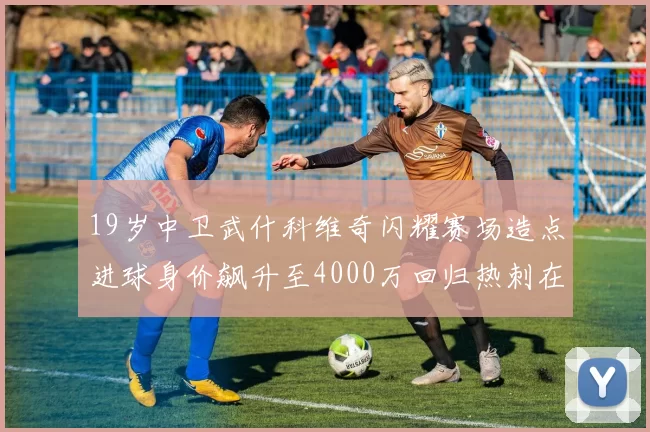 19岁中卫武什科维奇闪耀赛场造点进球身价飙升至4000万回归热刺在即