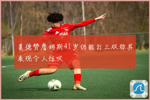 基德赞詹姆斯41岁仍能打三双称其表现令人惊叹
