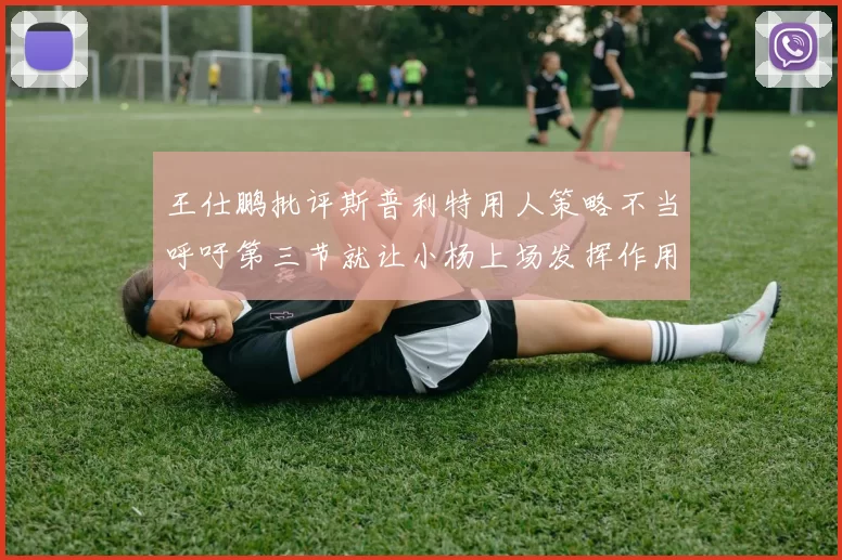 王仕鹏批评斯普利特用人策略不当呼吁第三节就让小杨上场发挥作用