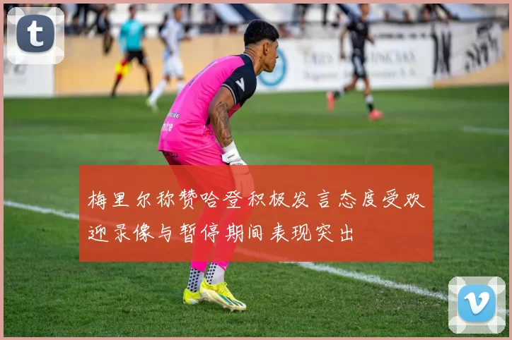 梅里尔称赞哈登积极发言态度受欢迎录像与暂停期间表现突出