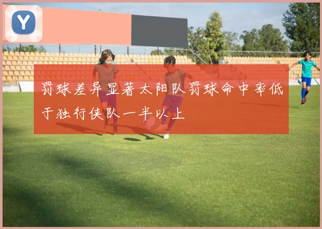 罚球差异显著太阳队罚球命中率低于独行侠队一半以上