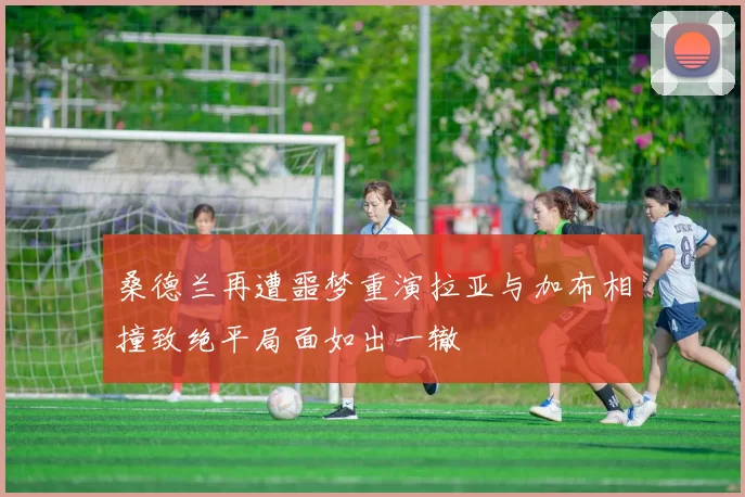 桑德兰再遭噩梦重演拉亚与加布相撞致绝平局面如出一辙
