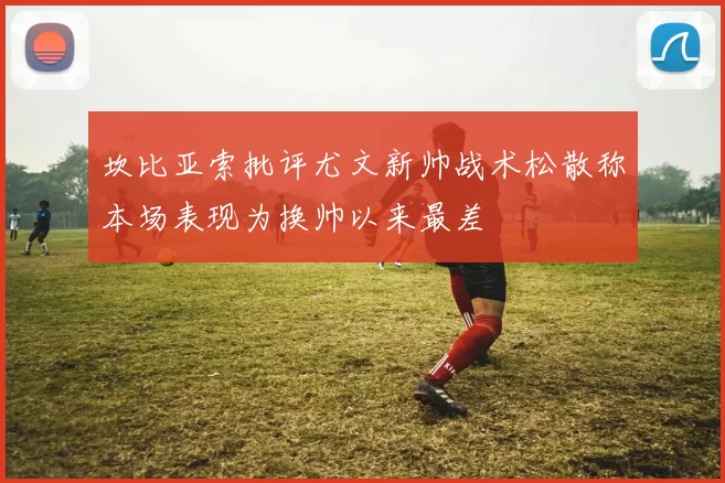 坎比亚索批评尤文新帅战术松散称本场表现为换帅以来最差