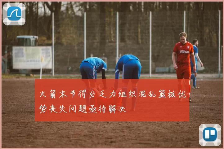火箭末节得分乏力组织混乱篮板优势丧失问题亟待解决