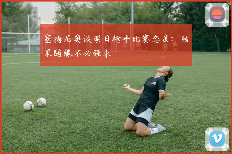 塞梅尼奥谈明日枪手比赛态度：结果随缘不必强求