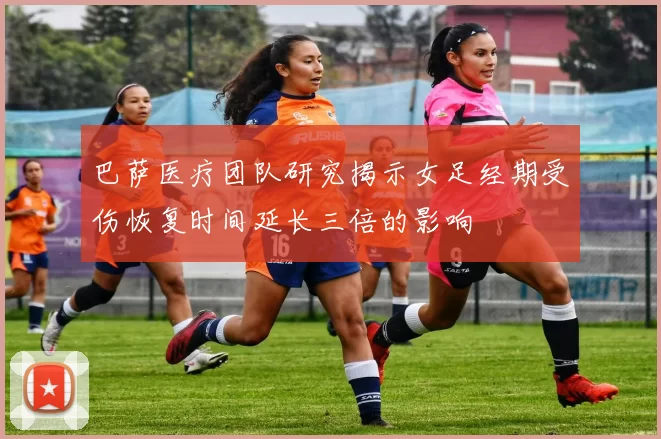 巴萨医疗团队研究揭示女足经期受伤恢复时间延长三倍的影响