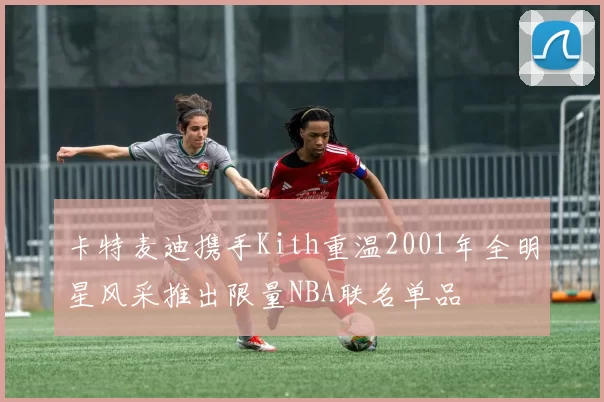 卡特麦迪携手Kith重温2001年全明星风采推出限量NBA联名单品