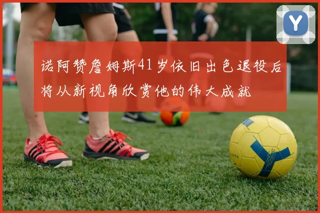 诺阿赞詹姆斯41岁依旧出色退役后将从新视角欣赏他的伟大成就