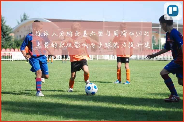 媒体人分析麦基加盟与周琦回归对杰曼的积极影响与出球能力提升建议