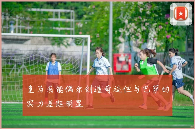 皇马或能偶尔创造奇迹但与巴萨的实力差距明显
