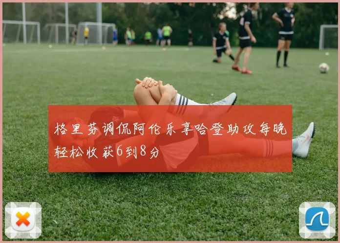 格里芬调侃阿伦乐享哈登助攻每晚轻松收获6到8分