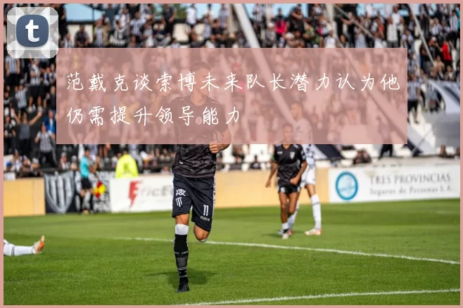 范戴克谈索博未来队长潜力认为他仍需提升领导能力