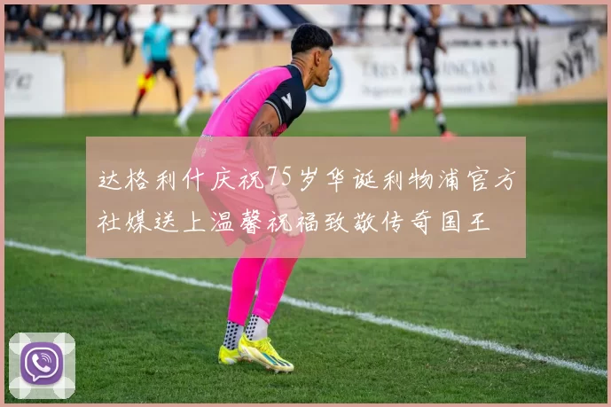 达格利什庆祝75岁华诞利物浦官方社媒送上温馨祝福致敬传奇国王