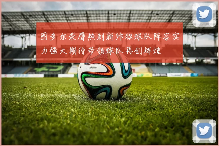 图多尔荣膺热刺新帅称球队阵容实力强大期待带领球队再创辉煌