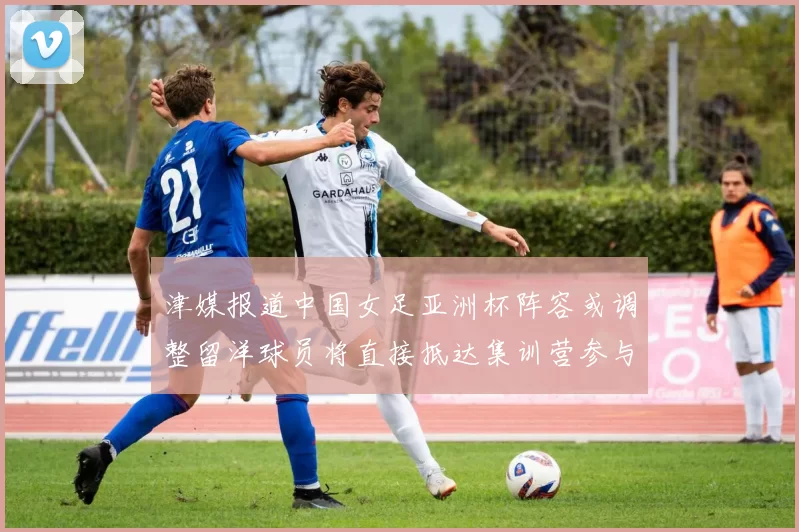 津媒报道中国女足亚洲杯阵容或调整留洋球员将直接抵达集训营参与备战