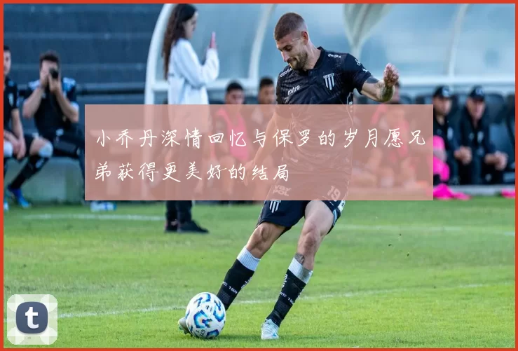 小乔丹深情回忆与保罗的岁月愿兄弟获得更美好的结局