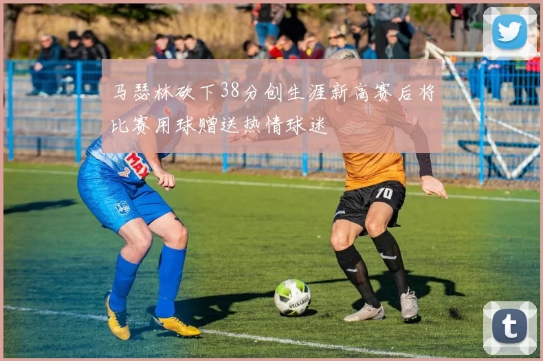 马瑟林砍下38分创生涯新高赛后将比赛用球赠送热情球迷