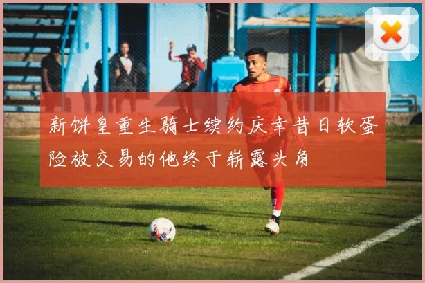 新饼皇重生骑士续约庆幸昔日软蛋险被交易的他终于崭露头角