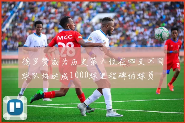 德罗赞成为历史第六位在四支不同球队均达成1000球里程碑的球员
