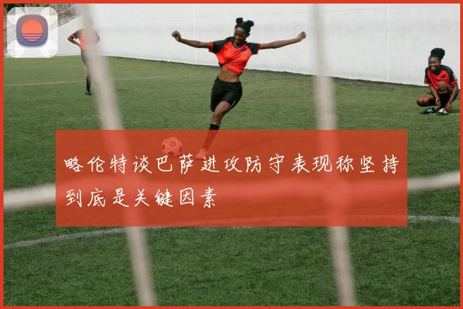 略伦特谈巴萨进攻防守表现称坚持到底是关键因素