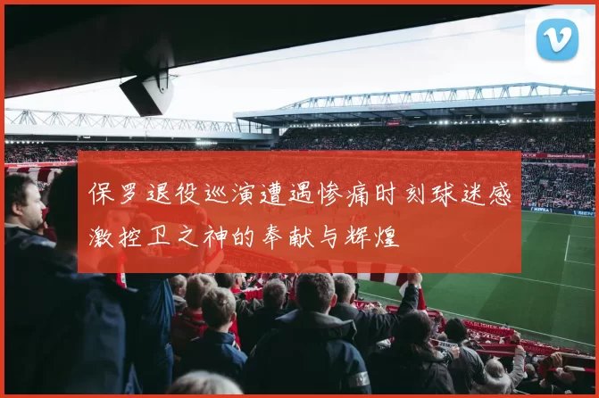 保罗退役巡演遭遇惨痛时刻球迷感激控卫之神的奉献与辉煌